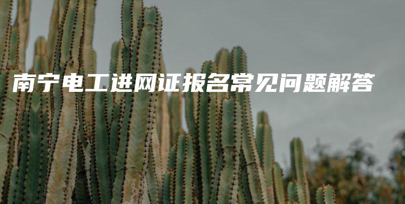 南宁电工进网证报名常见问题解答插图