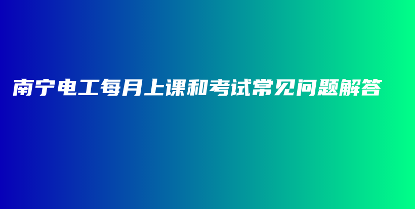 南宁电工每月上课和考试常见问题解答插图