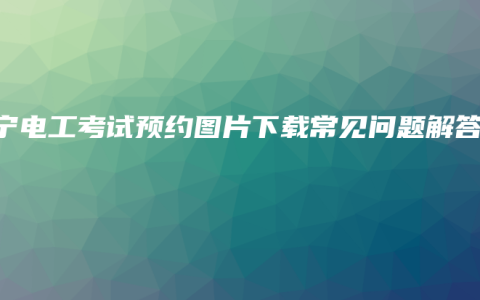 南宁电工考试预约图片下载常见问题解答