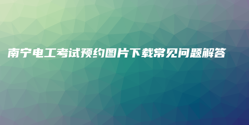 南宁电工考试预约图片下载常见问题解答插图