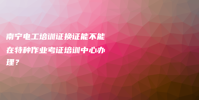 南宁电工培训证换证能不能在特种作业考证培训中心办理？插图