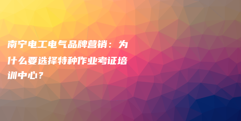 南宁电工电气品牌营销：为什么要选择特种作业考证培训中心？插图