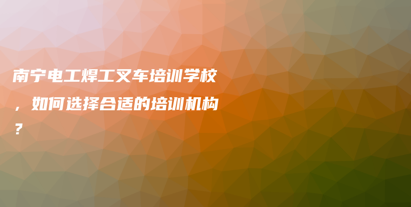 南宁电工焊工叉车培训学校，如何选择合适的培训机构？插图