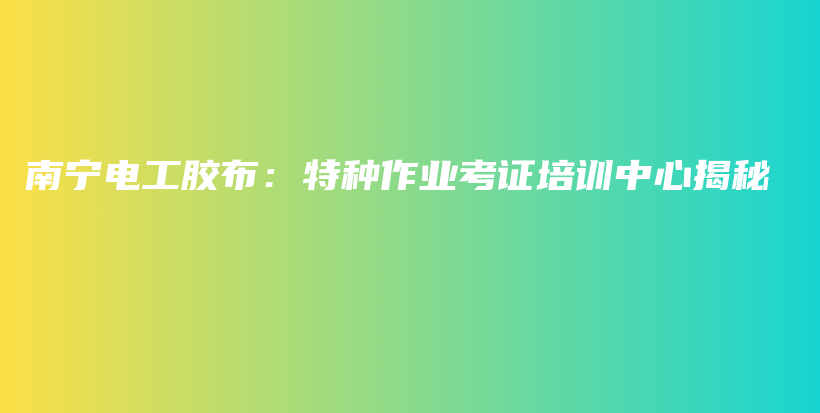 南宁电工胶布：特种作业考证培训中心揭秘插图