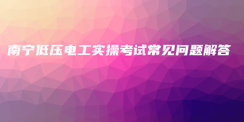 南宁低压电工实操考试常见问题解答插图