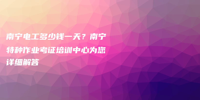 南宁电工多少钱一天？南宁特种作业考证培训中心为您详细解答插图