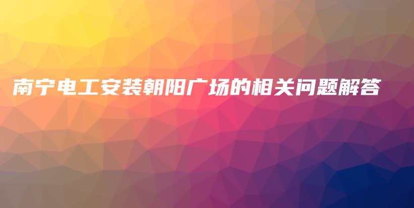 南宁电工安装朝阳广场的相关问题解答插图