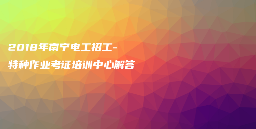 2018年南宁电工招工-特种作业考证培训中心解答插图