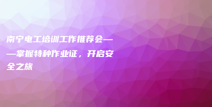 南宁电工培训工作推荐会——掌握特种作业证，开启安全之旅插图