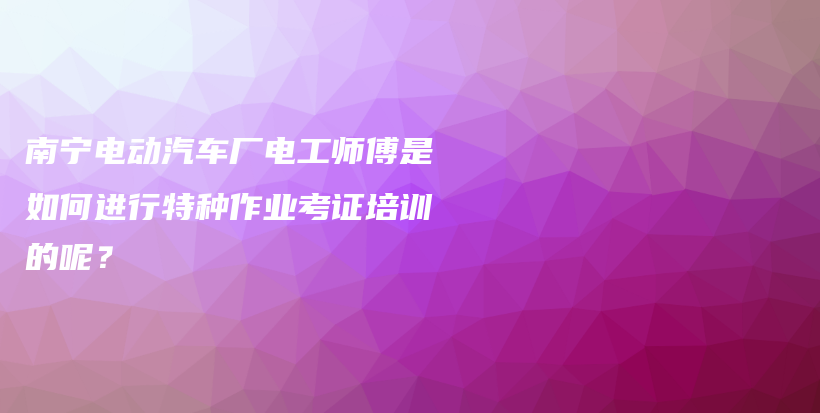 南宁电动汽车厂电工师傅是如何进行特种作业考证培训的呢？插图