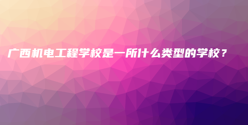 广西机电工程学校是一所什么类型的学校？插图