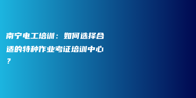 南宁电工培训：如何选择合适的特种作业考证培训中心？插图