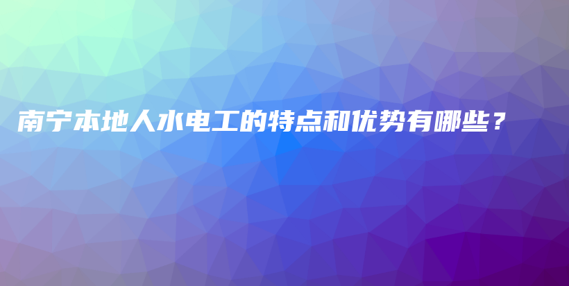 南宁本地人水电工的特点和优势有哪些？插图