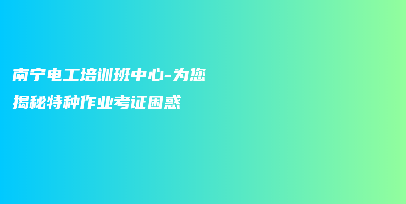 南宁电工培训班中心-为您揭秘特种作业考证困惑插图