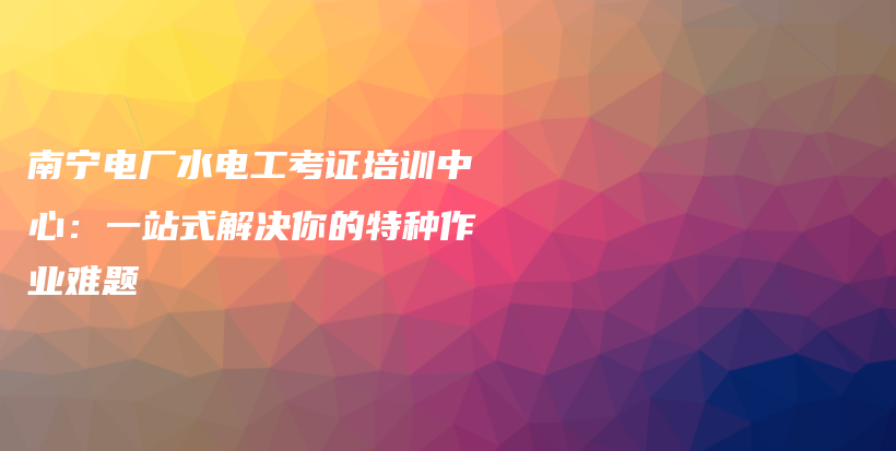 南宁电厂水电工考证培训中心：一站式解决你的特种作业难题插图