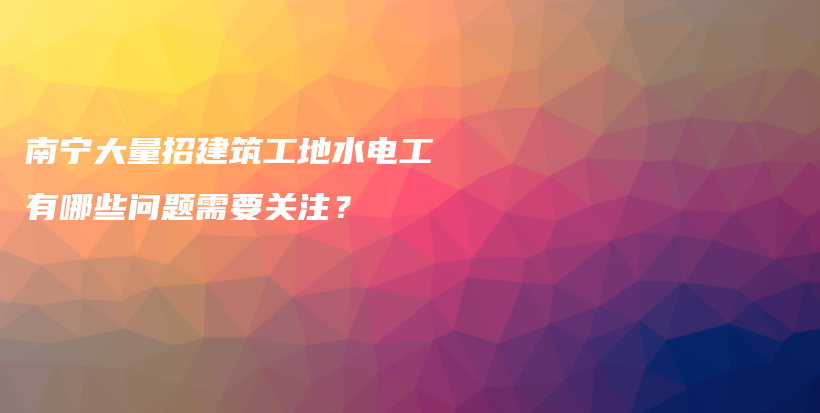 南宁大量招建筑工地水电工有哪些问题需要关注？插图