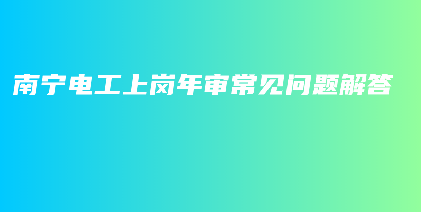 南宁电工上岗年审常见问题解答插图