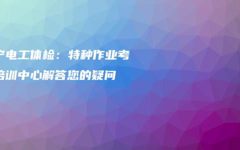 南宁电工体检：特种作业考证培训中心解答您的疑问