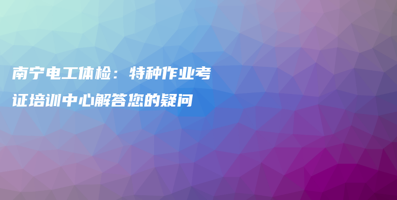 南宁电工体检：特种作业考证培训中心解答您的疑问插图