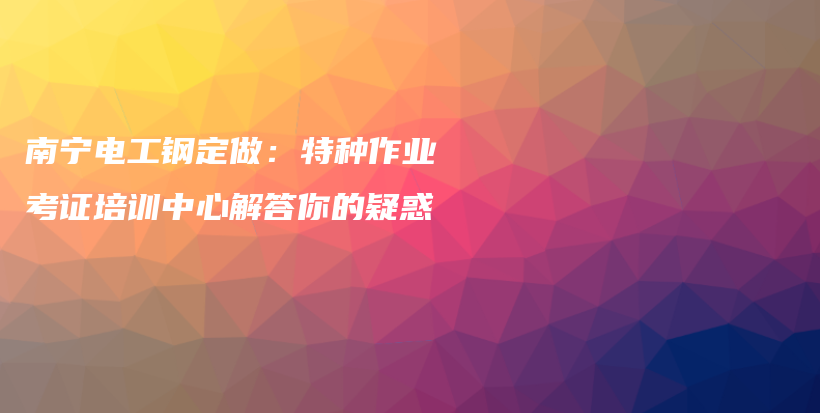 南宁电工钢定做：特种作业考证培训中心解答你的疑惑插图