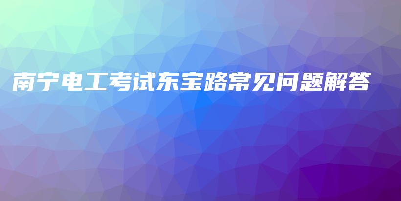 南宁电工考试东宝路常见问题解答插图