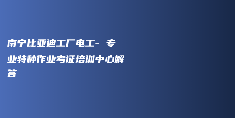 南宁比亚迪工厂电工- 专业特种作业考证培训中心解答插图