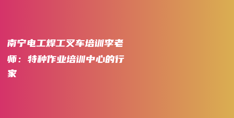 南宁电工焊工叉车培训李老师：特种作业培训中心的行家插图