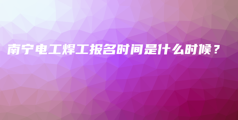 南宁电工焊工报名时间是什么时候？插图