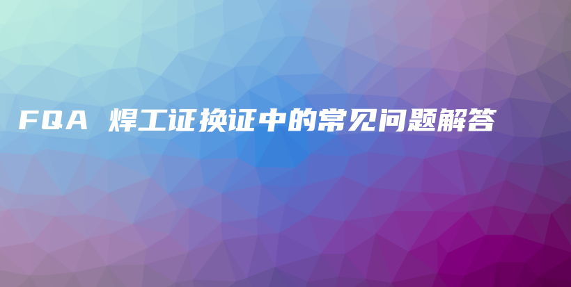 FQA 焊工证换证中的常见问题解答插图