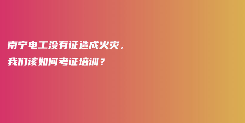 南宁电工没有证造成火灾，我们该如何考证培训？插图