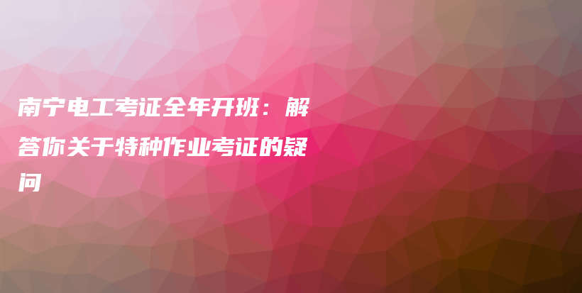 南宁电工考证全年开班：解答你关于特种作业考证的疑问插图