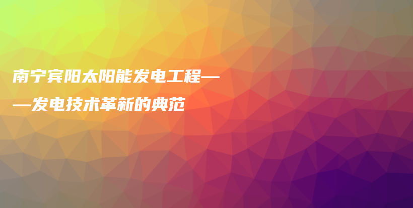 南宁宾阳太阳能发电工程——发电技术革新的典范插图