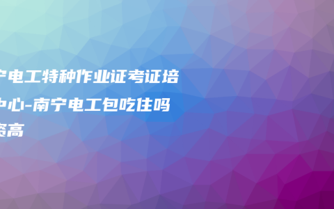 南宁电工特种作业证考证培训中心-南宁电工包吃住吗工资高