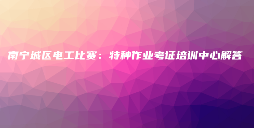 南宁城区电工比赛：特种作业考证培训中心解答插图