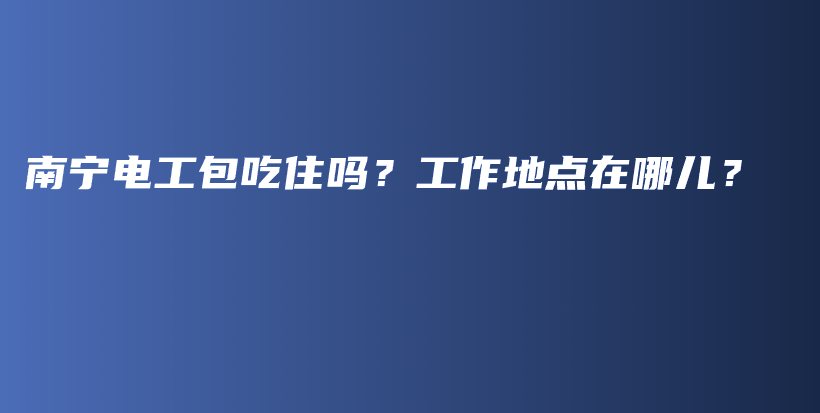 南宁电工包吃住吗？工作地点在哪儿？插图