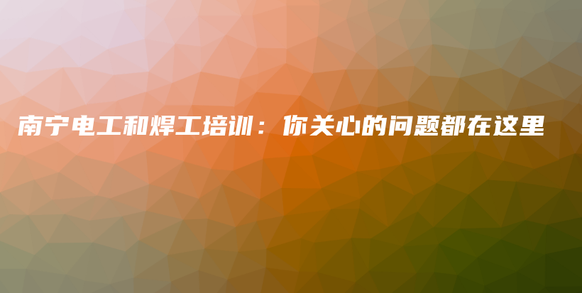 南宁电工和焊工培训：你关心的问题都在这里插图