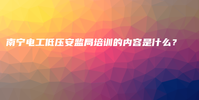 南宁电工低压安监局培训的内容是什么？插图