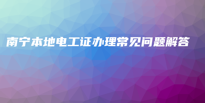 南宁本地电工证办理常见问题解答插图