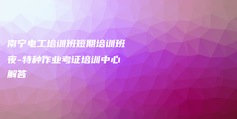 南宁电工培训班短期培训班夜-特种作业考证培训中心解答插图