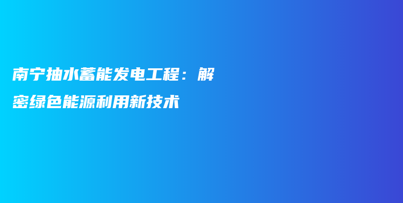 南宁抽水蓄能发电工程：解密绿色能源利用新技术插图