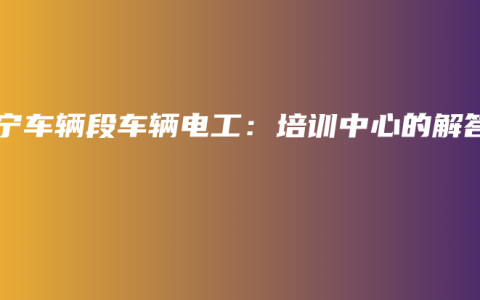 南宁车辆段车辆电工：培训中心的解答