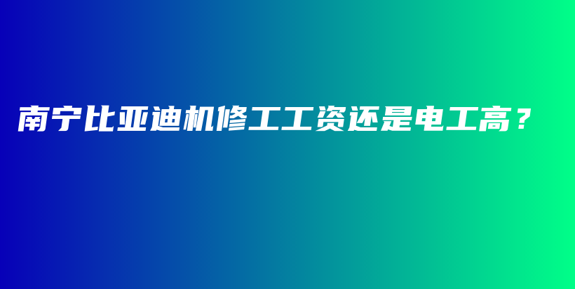 南宁比亚迪机修工工资还是电工高？插图