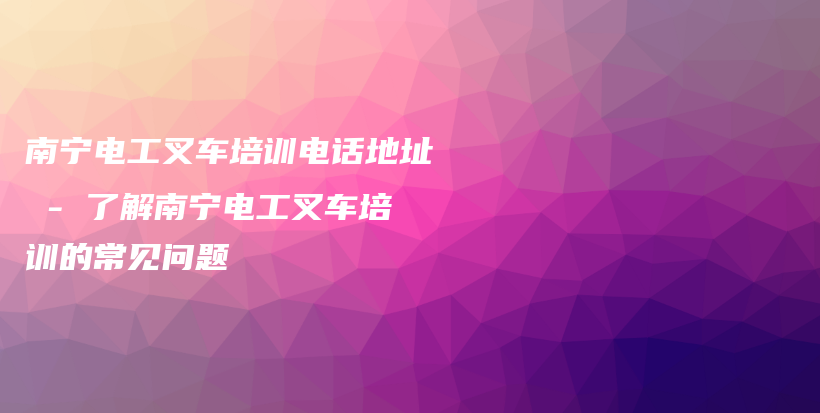 南宁电工叉车培训电话地址 – 了解南宁电工叉车培训的常见问题插图