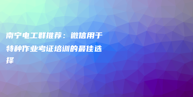 南宁电工群推荐：微信用于特种作业考证培训的最佳选择插图