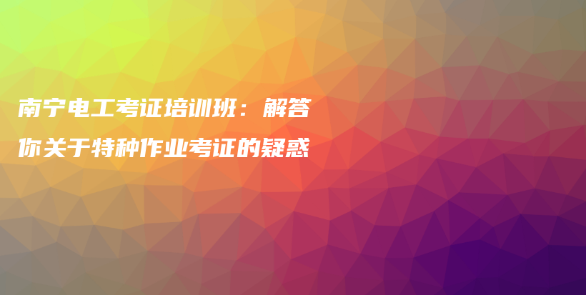 南宁电工考证培训班：解答你关于特种作业考证的疑惑插图