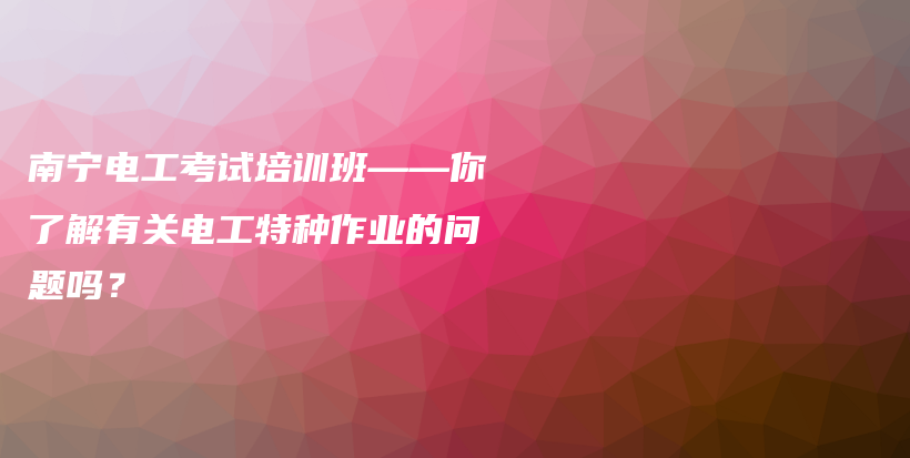 南宁电工考试培训班——你了解有关电工特种作业的问题吗？插图