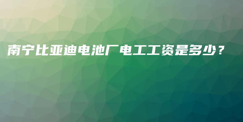 南宁比亚迪电池厂电工工资是多少？插图