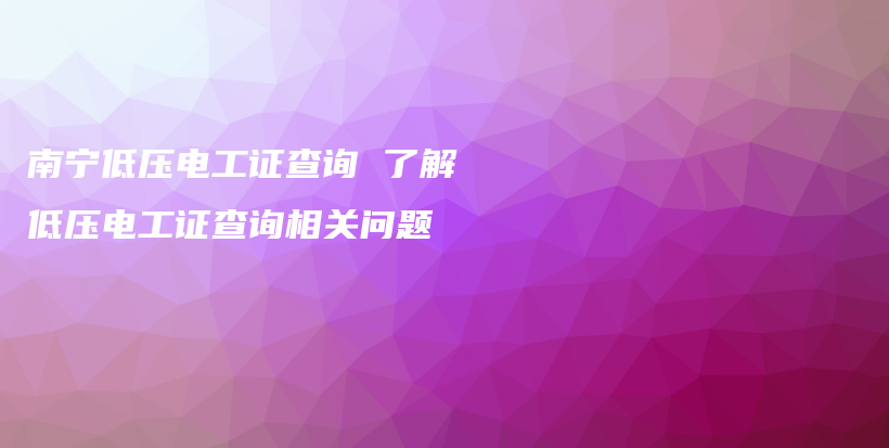 南宁低压电工证查询 了解低压电工证查询相关问题插图