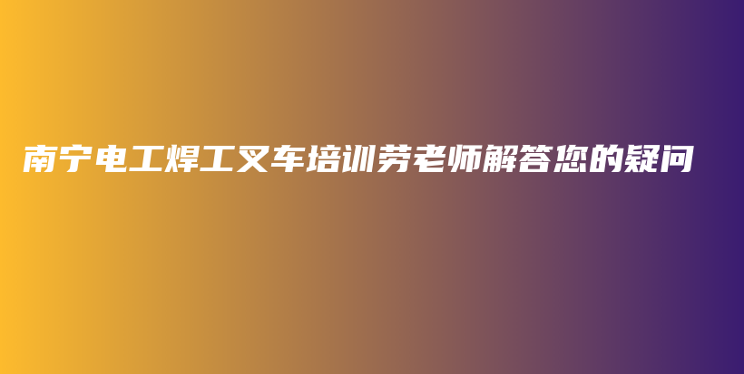 南宁电工焊工叉车培训劳老师解答您的疑问插图