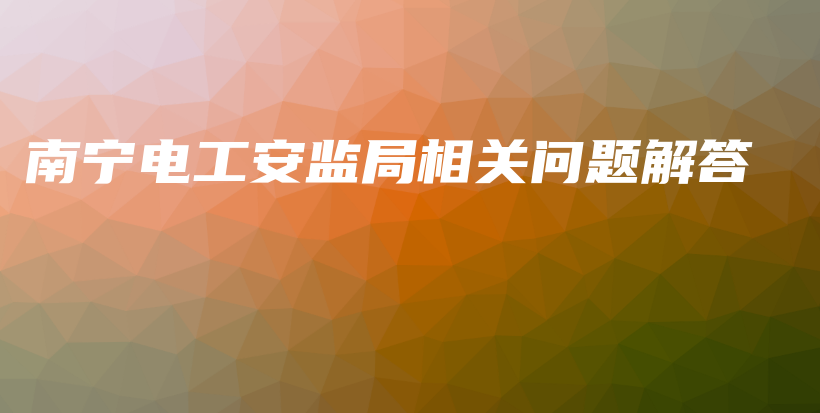 南宁电工安监局相关问题解答插图